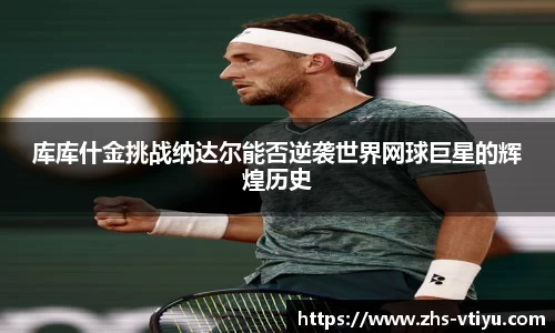 库库什金挑战纳达尔能否逆袭世界网球巨星的辉煌历史